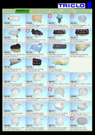 Tapas de
termostato
Tubos de
agua
Tapones c.c Tapones goma y
Juntas tóricas
Rácores Universales
(plástico y metalicos)
Depósitos c.c
38
REFRIGERACION
LAND ROVER Range Rover
Ref. Adap. 206073
480.890
MERCEDES 190 / 200
Ref. Adap. 124 500 17 49
483.509
MERCEDES Clase E (W210)
Ref. Adap. 210 500 05 49
483.510
MERCEDES Clase C (W202)
Ref. Adap. 202 500 02 49
483.514
MERCEDES Clase C (W202)
Ref. Adap. 202 500 06 49
483.515
MERCEDES Clase S (W140)
Ref. Adap. 140 500 17 49
483.516
MERCEDES Clase M (W163)
Ref. Adap. 163 500 03 49
483.527
MERCEDES Clase S (W126)
Ref. Adap. 126 500 15 49
483.701
MERCEDES Clase E (W124)
Ref. Adap. 124 500 13 49
483.702
MERCEDES Clase C (W203), CLK
Ref. Adap. 205 500 00 49
483.823
NISSAN Micra (‘03→)
Ref. Adap. 21710-AX300
486.051
OPEL Astra F motores gasolina
Ref. Adap. 13 04 642 / 90351852
488.150
OPEL Astra F motores diesel
Ref. Adap. 13 04 643 / 90351853
488.151
OPEL Astra G (1 salida, sin sensor)
Ref. Adap.
488.442
OPEL Astra G (1 salida, con sensor)
Ref. Adap.
488.443
OPEL Astra G (2 salidas, sin sensor)
Ref. Adap. 13 04 222
488.444
OPEL Astra G (2 salidas, con sensor)
Ref. Adap. 13 04 223
488.445
OPEL Corsa A
Ref. Adap. 13 04 618
488.084
LAND ROVER Defender (‘87→)
Ref. Adap. PCF-101590
486.050
MERCEDES Clase A (‘97→’04)
Ref. Adap. 168 500 02 49
483.171
New
2012
OPEL Astra H (‘04→)
Ref.Adap. 13 04 241 / 93179469
488.821
New
2012
OPEL Corsa C 1.6 / 1.8 y Diesel
Ref. Adap. 13 04 233 / 9128766
488.274
OPEL Corsa C mot. 1.0 / 1.2 / 1.4
Ref. Adap. 13 04 234 / 9129170
488.275
OPEL Corsa B motores gasolina
Ref. Adap. 13 04 603
488.018
OPEL Corsa B motores diesel
Ref. Adap. 13 04 231 / 13 04 648
488.019
OPEL Kadett motores 1.5 / 1.7 TD
Ref. Adap. 13 04 658 / 90352731
488.086
OPEL Kadett motores gasolina
Ref. Adap. 13 04 614 / 90156938
488.372
OPEL Kadett motores 1.6 Diesel
Ref. Adap. 13 04 622 / 90218691
488.373
LAND ROVER Defender (‘96→)
Ref. Adap. PCF-101530 / PCF-101470
486.635
New
2013
LAND ROVER Freelander (→’07)
Ref. Adap. PCF-000012
486.636
New
2013
OPEL Movano (‘99→’03)
Ref. Adap. 45 01 265 / 9161565
485.645
New
2012
 