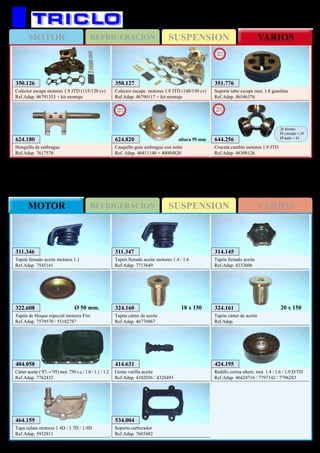 SUSPENSIONMOTOR REFRIGERACION VARIOS
SUSPENSIONREFRIGERACIONMOTOR VARIOS
395
FIAT Stilo
624.180
Horquilla de embrague
Ref.Adap. 7617578
350.126
Colector escape motores 1.9 JTD (115/120 cv)
Ref.Adap. 46791353 + kit montaje
350.127
Colector escape motores 1.9 JTD (140/150 cv)
Ref.Adap. 46790117 + kit montaje
351.776
Soporte tubo escape mot. 1.8 gasolina
Ref.Adap. 46546376
New
2013
624.820
Casquillo guía embrague con retén
Ref. Adap. 46411140 + 40004820
New
2013
altura 59 mm 644.256
Cruceta cambio motores 1.9 JTD
Ref.Adap. 46308126
26 dientes
Ø estriado = 29
Ø dado = 43
New
2013
FIAT Tipo / Tempra
404.058
Cárter aceite (‘87→’95) mot. 750 c.c./ 1.0 / 1.1 / 1.2
Ref.Adap. 7762432
322.608
Tapón de bloque especial motores Fire
Ref.Adap. 7579570 / 55182787
Ø 50 mm.
311.346
Tapón llenado aceite motores 1.1
Ref.Adap. 7545141
311.347
Tapón llenado aceite motores 1.4 / 1.6
Ref.Adap. 7713649
314.145
Tapón llenado aceite
Ref.Adap. 4232606
424.195
Rodillo correa altern. mot. 1.4 / 1.6 / 1.9 D/TD
Ref.Adap. 46424716 / 7797142 / 7796283
324.161
Tapón cárter de aceite
Ref.Adap.
20 x 150324.160
Tapón cárter de aceite
Ref.Adap. 46776967
18 x 150
414.631
Goma varilla aceite
Ref.Adap. 4102056 / 4328493
534.004
Soporte carburador
Ref.Adap. 7685482
464.159
Tapa culata motores 1.4D / 1.7D / 1.9D
Ref.Adap. 5932811
 