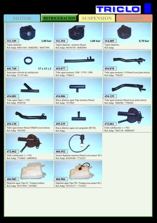SUSPENSIONMOTOR REFRIGERACION VARIOS
396
FIAT Tipo / Tempra
311.354
Tapón depósito motores Diesel
Ref.Adap. 46556738 / 46402983
1,00 bar311.349
Tapón depósito
Ref.Adap. 60811544 / 46402982 / 46457390
1,00 bar 314.405
Tapón depósito
Ref.Adap.
0,70 bar
454.077
Tubo agua motores 1100 / 1370 / 1580
Ref.Adap. 7596811
454.081
Tubo agua Tipo (→’93)
Ref.Adap. 5930738
454.129
Tubo agua motores Diesel (con junta tórica)
Ref.Adap. 7680290 / 7704569
454.078
Tubo agua motores 1.9 Diesel (con junta tórica)
Ref.Adap. 7784387
454.130
Tubo agua motor Diesel (MQ43) (con tórica)
Ref.Adap. 7647395
454.086
Rácor plástico agua Tipo motores Diesel
Ref.Adap. 7537065
455.235
Rácor plástico agua con sangrador (Ø 18)
Ref.Adap.
472.061
Grifo calefacción (→’92)
Ref.Adap. 7603138 / 60806593
472.062
Grifo calefacción (→’92)
Ref.Adap. 7754042 / 60809016
441.760
Junta para válvula de calefacción
Ref.Adap. 75 515 465
17 x 13 x 3
484.983
Depósito agua Tipo D / Tempra (todos)
Ref.Adap. 92517058 / 7635082
484.984
Depósito agua Tipo TD / Tempra (con sensor NC)
Ref.Adap. 95516137 + 7716323
484.552
Sensor depósito motores Diesel (con sensor NC)
Ref.Adap. 82459100 / 7716323
 