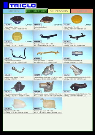 SUSPENSIONMOTOR REFRIGERACION VARIOS
405
FORD Escort / Orion
318.070
Tapón radiador Escort
Ref.Adap. 1 613 291 / 78GB-8100-AC
1,40 bar
318.371
Tapón depósito
Ref.Adap. 1 647 751 / 7 267 962
1,20 bar
318.240
Tapón depósito (’90→’00)
Ref.Adap. 7 267 969 / 86FB-8100-CD
1,40 bar318.071
Tapón radiador Escort
Ref.Adap.
sin válvula
458.064
Tubo agua motores 1100 (→’84)
Ref.Adap. 60888588 / 81AB8274CA
458.075
Tubo agua (‘84→)
Ref.Adap. 6 136 157 / 84AB8274AA
458.077
Tubo agua motores 1800 TD
Ref.Adap. 7 252 782 / 91AB-8274-BE
458.081
Tubo agua motores 1.6 Zetec 16v
Ref.Adap. 1 057 173 / 92AB-8274-AD
458.604
Racor culata motores 1.8 D/TD
Ref.Adap. 6 148 087 / 6 733 022
458.605
Boquilla culata motores 1.8 D/TD
Ref.Adap. 6 720 378
468.365
Tapa termostato motores 900/1100 (‘84→’96)
Ref.Adap. 6 133 571 / 6 814 635 / 92BM8592AA
468.363
Tapa termostato motores Zetec 1.6/1.8
Ref.Adap. 1 052 405 / 6 756 229 / 6 574 963
468.362
Tapa termostato motores 1.8 D/TD (‘95→’00)
Ref.Adap. 1 031 904 / 96FF-8594-AB
468.253
Caja termostato Escort mot. 1.3/1.6CVH (→’00)
Ref.Adap. 6 123 498 / 82SF-8K572-BA
468.566
Tapa termostato mot. 1.8 D/TD (90cv) (→’96)
Ref.Adap. 6 189 058 / 89FF-8594-A2A
488.065
Depósito agua (‘86→’91)
Ref.Adap. 6 134 284 / 84AB-8K218-AB
488.157
Depósito agua Escort (‘90→’00)
Ref.Ad. 1 047 496 / 6 589 367 / 95AB8K218B2D
 