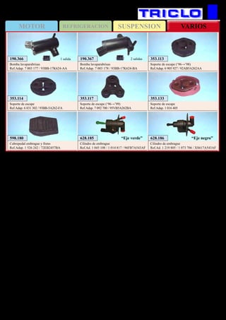 SUSPENSIONMOTOR REFRIGERACION VARIOS
416
353.113
Soporte de escape (‘96→’98)
Ref.Adap. 6 905 927 / 92AB5A262AA
353.114
Soporte de escape
Ref.Adap. 6 831 302 / 93BB-5A262-FA
353.133
Soporte de escape
Ref.Adap. 1 016 405
353.117
Soporte de escape (‘96→’99)
Ref.Adap. 7 092 700 / 95VB5A262BA
598.180
Cubrepedal embrague y freno
Ref.Adap. 1 526 242 / 72EB2457BA
628.185
Cilindro de embrague
Ref.Ad. 1 045 108 / 1 014 817 / 96FB7A543AF
“Eje verde” 628.186
Cilindro de embrague
Ref.Ad. 1 219 805 / 1 073 706 / XS617A543AF
“Eje negro”
FORD Fiesta / Puma (‘96→’02)
190.367
Bomba lavaparabrisas
Ref.Adap. 7 003 178 / 93BB-17K624-BA
2 salidas190.366
Bomba lavaparabrisas
Ref.Adap. 7 003 177 / 93BB-17K624-AA
1 salida
 