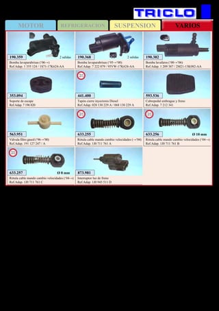 SUSPENSIONMOTOR REFRIGERACION VARIOS
434
FORD Galaxy / S-Max
593.536
Cubrepedal embrague y freno
Ref.Adap. 7 212 341
353.094
Soporte de escape
Ref.Adap. 7 196 820
190.382
Bomba lavafaros (‘00→’06)
Ref.Adap. 1 209 387 / 2M21-13K082-AA
190.368
Bomba lavaparabrisas (‘95→’00)
Ref.Adap. 7 222 079 / 95VW-17K624-AA
2 salidas190.359
Bomba lavaparabrisas (‘06→)
Ref.Adap. 1 355 124 / 1S71-17K624-AA
2 salidas
563.951
Válvula filtro gasoil (‘96→’00)
Ref.Adap. 191 127 247 / A
633.255
Rótula cable mando cambio velocidades (→’04)
Ref.Adap. 1J0 711 761 A
New
2012
633.256
Rótula cable mando cambio velocidades (‘04→)
Ref.Adap. 1J0 711 761 B
New
2012
Ø 10 mm
873.981
Interruptor luz de freno
Ref.Adap. 1J0 945 511 D
633.257
Rótula cable mando cambio velocidades (‘04→)
Ref.Adap. 1J0 711 761 C
New
2012
Ø 8 mm
441.400
Tapón cierre inyectores Diesel
Ref.Adap. 028 130 229 A / 068 130 229 A
New
2013
 