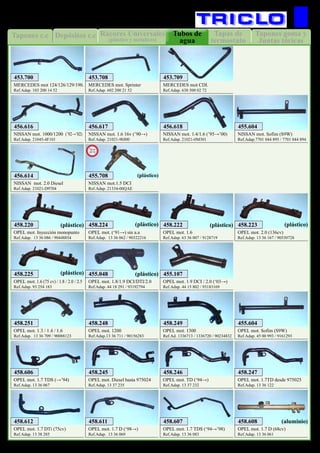 Rácores Universales
(plástico y metalicos)
Depósitos c.c Tapas de
termostato
Tubos de
agua
Tapones c.c Tapones goma y
Juntas tóricas
46
REFRIGERACION
MERCEDES mot 124/126/129/190.
Ref.Adap. 103 200 14 52
Nissan mot. 1000/1200 (’92→’02)
Ref.Adap. 21045-4F101
Nissan mot. 2.0 Diesel
Ref.Adap. 21021-D9704
MERCEDES mot. Sprinter
Ref.Adap. 602 200 21 52
Nissan mot. 1.6 16v (’90→)
Ref.Adap. 21021-90J00
MERCEDES mot CDI.
Ref.Adap. 638 500 02 72
Nissan mot. 1.4/1.6 (’95→’00)
Ref.Adap. 21021-0M301
OPEL mot. 1.7 D (68cv)
Ref.Adap. 13 36 061
OPEL mot. 1200
Ref.Adap.13 36 711 / 90156283
OPEL mot. 1.7 D (‘98→)
Ref.Adap. 13 36 069
OPEL mot. Sofim (S9W)
Ref.Adap. 45 00 993 / 9161293
OPEL mot. Inyección monopunto
Ref.Adap. 13 36 086 / 90448854
OPEL mot. 1.7 TDS (→’94)
Ref.Adap. 13 36 067
OPEL mot. 2.0 (136cv)
Ref.Adap. 13 36 167 / 90530728
OPEL mot. 1.8/1.9 DCI/DTI/2.0
Ref.Adap. 44 18 291 / 93192794
Nissan mot. Sofim (S9W)
Ref.Adap.7701 044 895 / 7701 044 894
OPEL mot. 1.6
Ref.Adap. 63 36 007 / 9128719
OPEL mot. 1300
Ref.Ad. 1336713 / 1336720 / 90234832
OPEL mot. 1.3 / 1.4 / 1.6
Ref.Adap. 13 36 709 / 90088123
OPEL mot. 1.6 (75 cv) / 1.8 / 2.0 / 2.5
Ref.Adap. 93 254 183
OPEL mot. (‘91→) sin a.a
Ref.Adap. 13 36 062 / 90322216
OPEL mot. 1.7 TDS (‘94→’98)
Ref.Adap. 13 36 083
OPEL mot. 1.7 DTi (75cv)
Ref.Adap. 13 38 285
OPEL mot. Diesel hasta 975024
Ref.Adap. 13 37 235
OPEL mot. 1.9 DCI / 2.0 (‘03→)
Ref.Adap. 44 15 802 / 93183169
453.700
456.616
456.614
453.708
456.617
453.709
456.618
458.608
458.248
458.611
455.604
458.220
458.606
458.223
455.048
455.604
458.222
458.249458.251
458.225
458.224
458.607458.612
458.245
455.107
(plástico) (plástico) (plástico) (plástico)
(plástico)(plástico)
OPEL mot. TD (‘94→)
Ref.Adap. 13 37 232
OPEL mot. 1.7TD desde 975025
Ref.Adap. 13 36 122
458.246 458.247
NISSAN mot.1.5 DCI
Ref.Adap. 21334-00QAE
455.708
New
2012
(plástico)
(aluminio)
 