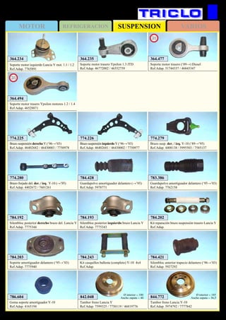 SUSPENSIONMOTOR REFRIGERACION VARIOS
476
784.421
Silentbloc anterior trapecio delantero (‘96→’03)
Ref.Adap. 5927292
844.772
Tambor freno Lancia Y-10
Ref.Adap. 5974792 / 7777842
Ø interior = 185
Ancho zapata = 36,5842.048
Tambor freno Lancia Y
Ref.Adap. 7599325 / 7750119 / 46819776
Ø interior = 180
Ancho zapata = 40
784.203
Soporte amortiguador delantero (‘95→’03)
Ref.Adap. 7775940
774.225
Brazo suspensión derecho Y (‘96→’03)
Ref.Adap. 46402682 / 46430003 / 7750978
774.226
Brazo suspensión izquierdo Y (‘96→’03)
Ref.Adap. 46402681 / 46430002 / 7750977
774.280
Brazo forjado del. der. / izq. Y-10 (→’95)
Ref.Adap. 4402672 / 7601261
774.279
Brazo susp. der. / izq. Y-10 (‘89→’95)
Ref.Adap. 4408138 / 5995503 / 7585137
364.234
Soporte motor izquierdo Lancia Y mot. 1.1 / 1.2
Ref.Adap. 7765891
784.193
Silentbloc posterior izquierdo brazo Lancia Y
Ref.Adap. 7775343
784.192
Silentbloc posterior derecho brazo del. Lancia Y
Ref.Adap. 7775344
784.202
Kit reparación brazo suspensión trasero Lancia Y
Ref.Adap.
LANCIA Y / Y-10 / Ypsilon
364.235
Soporte motor trasero Ypsilon 1.3 JTD
Ref.Adap. 46772002 / 46552759
364.494
Soporte motor trasero Ypsilon motores 1.2 / 1.4
Ref.Adap. 46528871
New
2013
364.477
Soporte motor trasero (‘09→) Diesel
Ref.Adap. 51744337 / 46845347
New
2012
783.386
Guardapolvo amortiguador delantero (‘95→’03)
Ref.Adap. 7762158
784.428
Guardapolvo amortiguador delantero (→’95)
Ref.Adap. 5978771
784.243
Kit casquillos ballesta (completo) Y-10 4x4
Ref.Adap.
786.604
Goma soporte amortiguador Y-10
Ref.Adap. 4165194
 
