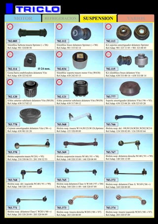 SUSPENSIONMOTOR REFRIGERACION VARIOS
491
783.369
Bieleta suspensión trasera W140 (‘91→’98)
Ref.Adap. 140 320 35 89 / 140 320 08 89
783.370
Bieleta suspensión trasera W124 (→’95)
Ref.Adap. 210 350 06 53 / 201 350 32 53
MERCEDES
783.777
Soporte amortiguador delantero Vito (‘96→’03)
Ref.Adap. 638 323 04 20 / 638 323 03 20
783.778
Cojinete amortiguador delantero Vito (‘96→)
Ref.Adap. 638 981 01 20
783.568
Bieleta susp. trasera W116,W123,W126,Sprinter
Ref.Adap. 123 320 09 89
783.765
Bieleta susp.delantera Clase A W168 (‘97→’04)
Ref.Adap. 168 320 11 89 / 168 320 07 89
783.766
Bieleta susp. del. 190,W124,W201,W202,W210
Ref.Adap. 124 320 02 89 / 124 320 02 64
783.372
Bieleta susp. delantera Clase A W169 (‘04→)
Ref.Adap. 169 320 09 89
783.767
Bieleta susp. delantera derecha W140 (‘91→’99)
Ref.Adap. 140 320 12 89
783.768
Bieleta susp. del. izquierda W140 (‘91→’99)
Ref.Adap. 140 320 11 89
782.034
Silentbloc soporte trasero motor Vito (W638)
Ref.Adap. 638 242 03 13
New
2013
782.112
Silentbloc brazo delantero Sprinter (→’06)
Ref.Adap. 901 333 02 14
New
2013
782.113
Kit soportes amortiguador delantero Sprinter
Ref.Adap. 901 323 11 85 + 901 323 00 85
New
2013
782.114
Goma barra estabilizadora delantera Vito
Ref.Adap. 638 323 02 85
New
2013
Ø 24 mm. 782.115
Kit silentblocs brazo delantero Vito
Ref.Adap. 638 333 00 14 + 638 333 08 14
New
2013
783.771
Bieleta susp. delantera Clase C W203 (‘00→)
Ref.Adap. 203 320 28 89 / 203 320 04 89
783.373
Bieleta susp. trasera derecha W203 (‘00→’07)
Ref.Adap. 203 320 08 89
783.374
Bieleta susp. trasera izquierda W203 (‘00→’07)
Ref.Adap. 203 320 07 89
782.120
S.bloc anterior subchasis delantero Vito (W638)
Ref.Adap. 638 317 02 12
New
2013
782.121
S.bloc posterior subchasis delantero Vito (W638)
Ref.Adap. 638 317 09 12
New
2013
782.085
Silentbloc ballesta trasera Sprinter (→’06)
Ref.Adap. 901 324 00 50
New
2013
 