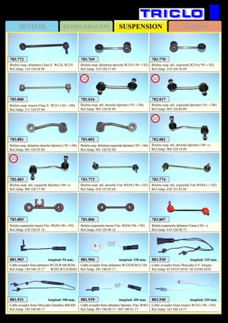 SUSPENSIONMOTOR REFRIGERACION VARIOS
492
MERCEDES
881.939
Cable avisador freno delantero Sprinter, Vito, W463
Ref.Adap. 901 540 00 17 / 901 540 01 17
longitud: 205 mm. 881.940
Cable avisador freno trasero W163 (‘98→’05)
Ref.Adap. 163 540 14 17
longitud: 239 mm.881.931
Cable avisador freno Mercedes Omnibus 404/450
Ref.Adap. 356 540 00 17
longitud: 500 mm.
783.773
Bieleta susp. del. derecha Vito W638 (‘96→’03)
Ref.Adap. 638 323 03 68
783.774
Bieleta susp. del. izquierda Vito W638 (→’03)
Ref.Adap. 638 323 02 68
783.800
Bieleta susp. trasera Clase E W211 (‘02→’08)
Ref.Adap. 211 320 07 89
783.801
Bieleta susp. delantera derecha Sprinter (‘95→’06)
Ref.Adap. 901 320 03 89
783.802
Bieleta susp. delantera izquierda Sprinter (‘95→’06)
Ref.Adap. 901 320 02 89
783.806
Bieleta suspensión trasera Vito W638 (‘96→’03)
Ref.Adap. 638 326 00 16
783.807
Bieleta suspensión delantera Vaneo (‘02→)
Ref.Adap. 414 320 00 73
783.805
Bieleta suspensión trasera Vito W638 (‘96→’03)
Ref.Adap. 638 326 01 16
782.016
Bieleta susp. del. derecha Sprinter (‘01→’06)
Ref.Adap. 905 320 05 89
New
2013
782.017
Bieleta susp. del. izquierda Sprinter (‘01→’06)
Ref.Adap. 905 320 04 89
New
2013
782.082
Bieleta susp. del. derecha Sprinter (‘06→)
Ref.Adap. 906 320 18 89
New
2013
782.083
Bieleta susp. del. izquierda Sprinter (‘06→)
Ref.Adap. 906 320 17 89
New
2013
881.903
Cable avisador freno delantero W124,W168,W201,
Ref.Adap. 140 540 12 17 W202,W210,W461
longitud: 94 mm. 881.904
Cable avisador freno delantero W124,W201,C126
Ref.Adap. 201 540 03 17
longitud: 150 mm. 881.930
Cable avisador freno Mercedes I.V. Integro
Ref.Adap. 82 85355 4510 / 82 82388 4510
longitud: 335 mm.
783.769
Bieleta susp. delantera derecha W210 (‘95→’02)
Ref.Adap. 210 320 37 89
783.770
Bieleta susp. del. izquierda W210 (‘95→’02)
Ref.Adap. 210 320 36 89
783.772
Bieleta susp. delantera Clase E W124, W210
Ref.Adap. 124 320 04 89
 