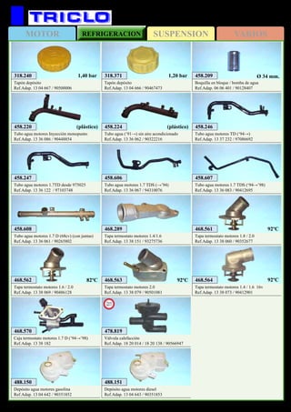 SUSPENSIONMOTOR REFRIGERACION VARIOS
523
OPEL Astra F (‘91→’98)
318.371
Tapón depósito
Ref.Adap. 13 04 666 / 90467473
1,20 bar318.240
Tapón depósito
Ref.Adap. 13 04 667 / 90500006
1,40 bar
458.246
Tubo agua motores TD (‘94→)
Ref.Adap. 13 37 232 / 97086692
458.247
Tubo agua motores 1.7TD desde 975025
Ref.Adap. 13 36 122 / 97103748
458.209
Boquilla en bloque / bomba de agua
Ref.Adap. 06 06 401 / 90128407
Ø 34 mm.
458.220
Tubo agua motores Inyección monopunto
Ref.Adap. 13 36 086 / 90448854
(plástico) 458.224
Tubo agua (‘91→) sin aire acondicionado
Ref.Adap. 13 36 062 / 90322216
(plástico)
458.606
Tubo agua motores 1.7 TDS (→’94)
Ref.Adap. 13 36 067 / 94310076
458.607
Tubo agua motores 1.7 TDS (‘94→’98)
Ref.Adap. 13 36 083 / 90412695
468.289
Tapa termostato motores 1.4/1.6
Ref.Adap. 13 38 151 / 93275736
458.608
Tubo agua motores 1.7 D (68cv) (con juntas)
Ref.Adap. 13 36 061 / 90265802
468.561
Tapa termostato motores 1.8 / 2.0
Ref.Adap. 13 38 060 / 90352677
468.562
Tapa termostato motores 1.6 / 2.0
Ref.Adap. 13 38 069 / 90486128
92ºC
82ºC 468.563
Tapa termostato motores 2.0
Ref.Adap. 13 38 079 / 90501081
92ºC
468.570
Caja termostato motores 1.7 D (’94→’98)
Ref.Adap. 13 38 182
488.150
Depósito agua motores gasolina
Ref.Adap. 13 04 642 / 90351852
488.151
Depósito agua motores diesel
Ref.Adap. 13 04 643 / 90351853
468.564
Tapa termostato motores 1.4 / 1.6 16v
Ref.Adap. 13 38 073 / 90412901
478.819
Válvula calefacción
Ref.Adap. 18 20 014 / 18 20 138 / 90566947
New
2011
92ºC
 