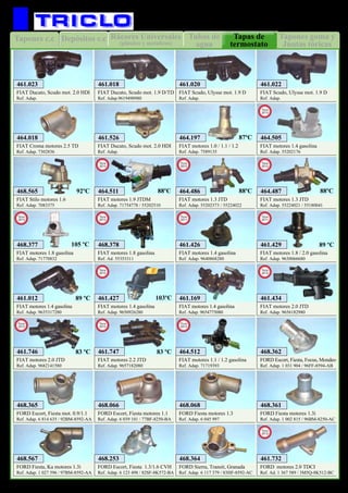 Tubos de
agua
Rácores Universales
(plástico y metalicos)
Depósitos c.cTapones c.c Tapones goma y
Juntas tóricas
Tapas de
termostato
53
REFRIGERACION
FIAT motores 1.0 / 1.1 / 1.2
Ref. Adap. 7589135
464.197
FIAT Croma motores 2.5 TD
Ref. Adap. 7302836
464.018
FIAT Ducato, Scudo mot. 1.9 D/TD
Ref. Adap.9619498980
461.018
FIAT Ducato, Scudo mot. 2.0 HDI
Ref. Adap.
461.023
FIAT Ducato, Scudo mot. 2.0 HDI
Ref. Adap.
461.526
FIAT Scudo, Ulysse mot. 1.9 D
Ref. Adap.
461.020
FIAT Scudo, Ulysse mot. 1.9 D
Ref. Adap.
461.022
FIAT Stilo motores 1.6
Ref. Adap. 7083375
468.565
FIAT motores 1.3 JTD
Ref. Adap. 55202373 / 55224022
464.486
New
2012
FIAT motores 1.3 JTD
Ref. Adap. 55224021 / 55180041
464.487
New
2012
88ºC 88ºC92ºC
87ºC
FORD Escort, Fiesta, Focus, Mondeo
Ref. Adap. 1 031 904 / 96FF-8594-AB
468.362
FORD Escort, Fiesta mot. 0.9/1.1
Ref. Adap. 6 814 635 / 92BM-8592-AA
468.365
FORD Escort, Fiesta motores 1.1
Ref. Adap. 6 039 101 / 77BF-8250-BA
468.066
FORD Fiesta motores 1.3
Ref. Adap. 6 045 997
468.068
FIAT motores 2.0 JTD
Ref. Adap. 9682141580
461.746
New
2013
FIAT motores 2.2 JTD
Ref. Adap. 9657182080
461.747
New
2013
83 ºC 83 ºC
FIAT motores 1.4 gasolina
Ref. Adap. 55202176
464.505
New
2013
FIAT motores 1.8 gasolina
Ref. Adap. 71770832
468.377
New
2013
105 ºC
FIAT motores 1.8 gasolina
Ref. Ad. 55353311
468.378
New
2013
FIAT motores 1.9 JTDM
Ref. Adap. 71754778 / 55202510
464.511
New
2013
88ºC
FIAT motores 1.1 / 1.2 gasolina
Ref. Adap. 71719393
464.512
New
2013
FIAT motores 1.4 gasolina
Ref. Adap. 9640868280
461.426
New
2011
FIAT motores 1.8 / 2.0 gasolina
Ref. Adap. 9630066680
461.429
New
2011
89 ºC
FIAT motores 2.0 JTD
Ref. Adap. 9656182980
461.434
New
2012
FIAT motores 1.4 gasolina
Ref. Adap. 9635317280
461.012
FIAT motores 1.4 gasolina
Ref. Adap. 9650926280
461.427
New
2012
103ºC89 ºC
FIAT motores 1.4 gasolina
Ref. Adap. 9654775080
461.169
FORD Fiesta motores 1.3i
Ref. Adap. 1 002 815 / 96BM-8250-AC
468.361
FORD Fiesta, Ka motores 1.3i
Ref. Adap. 1 027 596 / 97BM-8592-AA
468.567
FORD Escort, Fiesta 1.3/1.6 CVH
Ref. Adap. 6 123 498 / 82SF-8K572-BA
468.253
FORD Sierra, Transit, Granada
Ref. Adap. 6 117 379 / 83HF-8592-AC
468.364
FORD motores 2.0 TDCI
Ref. Ad. 1 367 589 / 3M5Q-8K512-BC
461.732
New
2012
 