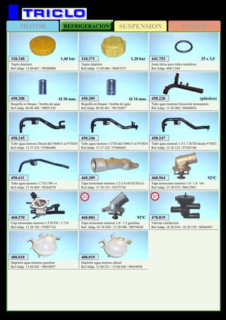 SUSPENSIONMOTOR REFRIGERACION VARIOS
541
318.371
Tapón depósito
Ref.Adap. 13 04 666 / 90467473
1,20 bar318.240
Tapón depósito
Ref.Adap. 13 04 667 / 90500006
1,40 bar
458.245
Tubo agua motores Diesel del 544013 al 975024
Ref.Adap. 13 37 235 / 97086480
458.246
Tubo agua motores 1.5TD del 544013 al 975024
Ref.Adap. 13 37 232 / 97086692
441.752
Junta tórica para tubos metálicos
Ref.Adap. 60811544
25 x 3,5
458.220
Tubo agua motores Inyección monopunto
Ref.Adap. 13 36 086 / 90448854
(plástico)458.208
Boquilla en bloque / bomba de agua
Ref.Adap. 06 06 400 / 90091526
Ø 30 mm. 458.209
Boquilla en bloque / bomba de agua
Ref.Adap. 06 06 401 / 90128407
Ø 34 mm.
458.247
Tubo agua motores 1.5/1.7 D/TD desde 975025
Ref.Adap. 13 36 122 / 97103748
468.289
Tapa termostato motores 1.2/1.4 (45/62/82cv)
Ref.Adap. 13 38 151 / 93275736
468.570
Caja termostato motores 1.5 D/TD / 1.7 D
Ref.Adap. 13 38 182 / 97087134
488.018
Depósito agua motores gasolina
Ref.Adap. 13 04 603 / 90410057
488.019
Depósito agua motores diesel
Ref.Adap. 13 04 231 / 13 04 648 / 90410058
458.611
Tubo agua motores 1.7 D (‘98→)
Ref.Adap. 13 36 069 / 94364570
468.564
Tapa termostato motores 1.4 / 1.6 16v
Ref.Adap. 13 38 073 / 90412901
OPEL Corsa B / Tigra (→’00)
478.819
Válvula calefacción
Ref.Adap. 18 20 014 / 18 20 138 / 90566947
New
2011
92ºC
468.884
Tapa termostato motores 1.0 / 1.2 gasolina
Ref. Adap. 63 38 028 / 13 38 096 / 90570620
New
2013
92ºC
 