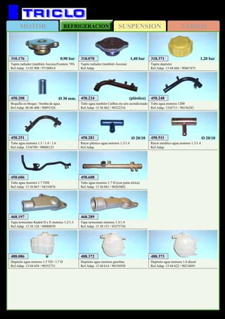 SUSPENSIONMOTOR REFRIGERACION VARIOS
553
OPEL Kadett
310.176
Tapón radiador (también Ascona,Frontera ’99)
Ref.Adap. 13 02 908 / 97180014
0,90 bar 318.070
Tapón radiador (también Ascona)
Ref.Adap.
1,40 bar 318.371
Tapón depósito
Ref.Adap. 13 04 666 / 90467473
1,20 bar
458.248
Tubo agua motores 1200
Ref.Adap. 1336711 / 90156283
458.208
Boquilla en bloque / bomba de agua
Ref.Adap. 06 06 400 / 90091526
Ø 30 mm.
458.281
Rácor plástico agua motores 1.3/1.4
Ref.Adap.
Ø 20/10 458.511
Rácor metálico agua motores 1.3/1.4
Ref.Adap.
Ø 20/10
458.224
Tubo agua también Calibra sin aire acondicinado
Ref.Adap. 13 36 062 / 90322216
(plástico)
458.606
Tubo agua motores 1.7 TDS
Ref.Adap. 13 36 067 / 94310076
458.251
Tubo agua motores 1.3 / 1.4 / 1.6
Ref.Adap. 1336709 / 90088123
468.197
Tapa termostato Kadett D y E motores 1.2/1.3
Ref.Adap. 13 38 128 / 90080930
468.289
Tapa termostato motores 1.3/1.4
Ref.Adap. 13 38 151 / 93275736
458.608
Tubo agua motores 1.7 D (con junta tórica)
Ref.Adap. 13 36 061 / 90265802
488.372
Depósito agua motores gasolina
Ref.Adap. 13 04 614 / 90156938
488.373
Depósito agua motores 1.6 diesel
Ref.Adap. 13 04 622 / 90218691
488.086
Depósito agua motores 1.5 TD / 1.7 D
Ref.Adap. 13 04 658 / 90352731
 