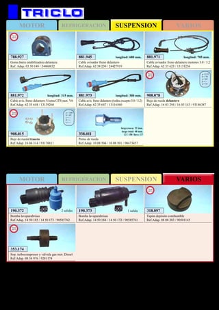 SUSPENSIONMOTOR REFRIGERACION VARIOS
SUSPENSIONMOTOR REFRIGERACION VARIOS
575
OPEL Vectra C / Signum
881.945
Cable avisador freno delantero
Ref.Adap. 62 38 230 / 24427919
longitud: 680 mm. 881.971
Cable avisador freno delantero motores 3.0 / 3.2
Ref.Adap. 62 35 623 / 13131256
longitud: 705 mm.
881.972
Cable avis. freno delantero Vectra GTS mot. V6
Ref.Adap. 62 35 648 / 13139260
longitud: 315 mm. 881.973
Cable avis. freno delantero (todos excepto 3.0 / 3.2)
Ref.Adap. 62 35 647 / 13116560
longitud: 300 mm. 908.078
Buje de rueda delantero
Ref.Adap. 16 03 294 / 16 03 143 / 93186387
a = 137
b = 70
c = 65
d = --
e = 33
New
2012
190.373
Bomba lavaparabrisas
Ref.Adap. 14 50 184 / 14 50 172 / 90585761
1 salida190.372
Bomba lavaparabrisas
Ref.Adap. 14 50 185 / 14 50 173 / 90585762
2 salidas
338.011
Perno de rueda
Ref.Adap. 10 08 504 / 10 08 501 / 90473457
largo rosca: 22 mm.
largo total: 48 mm.
12 / 150 llave: 17
318.897
Tapón depósito combustible
Ref.Adap. 08 08 203 / 90501145
New
2013
353.174
Sop. turbocompresor y válvula gas mot. Diesel
Ref.Adap. 08 34 976 / 9281374
New
2013
908.015
Buje de rueda trasero
Ref.Adap. 16 04 314 / 93170611
a = 140
b = 65
c = --
d = --
e = --
New
2013
788.927
Goma barra estabilizadora delantera
Ref. Adap. 03 50 148 / 24460832
New
2013
 
