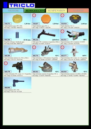 SUSPENSIONMOTOR REFRIGERACION VARIOS
579
OPEL Zafira
458.222
Tubo agua (‘99→) motores 1.6 gasolina (100cv)
Ref.Adap. 63 36 007 / 9128719
(plástico)
318.371
Tapón depósito agua (‘99→’05)
Ref.Adap. 13 04 666 / 90467473
1,20 bar
468.563
Tapa termostato motores 2.0 gasolina (‘99→)
Ref.Adap. 13 38 079 / 90501081
92ºC 468.565
Tapa termostato motores 1.6 (100cv) (Z16XE)
Ref.Adap. 13 38 003 / 9129907 / 96414627
92ºC
488.090
Sensor depósito (‘99→’05)
Ref.Adap. 13 04 729 / 9117438
318.837
Tapón depósito agua (‘05→)
Ref. Adap. 13 04 677 / 9202799
New
2012
1,20 bar
458.208
Boquilla en bloque / bomba de agua
Ref.Adap. 06 06 400 / 90091526
Ø 30 mm.
468.289
Tapa termostato motores 1.6 (75cv y 84cv)
Ref.Adap. 13 38 151 / 93275736
468.377
Tapa termostato (‘05→) mot. 1.6 / 1.8 gasolina
Ref. Adap. 13 38 178 / 63 38 018 / 24405922
New
2013
105ºC
468.378
Cuerpo termostato (‘05→) mot. 1.6 / 1.8 gasolina
Ref. Adap. 63 38 044 / 55353311
New
2013
318.910
Tapón depósito (‘12→)
Ref. Adap. 13 05 248 / 13502353
New
2013
468.376
Tapa termostato (→’05) motores 1.8 gasolina
Ref. Adap. 63 38 005 / 63 38 017 / 24456401
New
2013
92ºC
464.511
Tapa termostato (‘05→) motores 1.9 CDTI
Ref. Adap. 13 38 039 / 93179136
New
2013
88ºC
1,40 bar
 