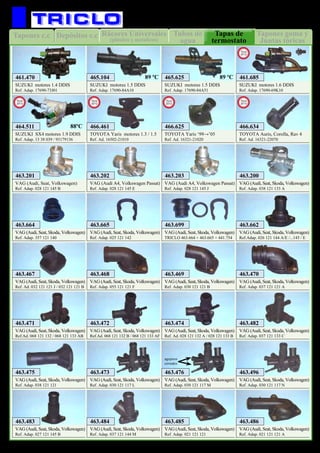 Tubos de
agua
Rácores Universales
(plástico y metalicos)
Depósitos c.cTapones c.c Tapones goma y
Juntas tóricas
Tapas de
termostato
59
REFRIGERACION
TOYOTA Yaris motores 1.3 / 1.5
Ref. Ad. 16502-21010
466.461
New
2012
TOYOTA Yaris ‘99→’05
Ref. Ad. 16321-21020
466.625
New
2012
SUZUKI motores 1.4 DDIS
Ref. Adap. 17690-73J01
461.470
SUZUKI motores 1.6 DDIS
Ref. Adap. 17690-69K10
461.685
New
2012
SUZUKI motores 1.5 DDIS
Ref. Adap. 17690-84A10
465.104
SUZUKI motores 1.5 DDIS
Ref. Adap. 17690-84A51
465.625
VAG (Audi, Seat, Volkswagen)
Ref. Adap. 028 121 145 B
463.201
VAG (Audi A4, Volkswagen Passat)
Ref. Adap. 028 121 145 E
463.202
VAG (Audi A4, Volkswagen Passat)
Ref. Adap. 028 121 145 J
463.203
VAG (Audi, Seat, Skoda, Volkswagen)
Ref. Adap. 038 121 133 A
463.200
VAG (Audi, Seat, Skoda, Volkswagen)
Ref. Adap. 357 121 140
463.664
VAG (Audi, Seat, Skoda, Volkswagen)
Ref. Adap. 025 121 142
463.665
VAG (Audi, Seat, Skoda, Volkswagen)
TRICLO 463.664 + 463.665 + 441.754
463.699
VAG (Audi, Seat, Skoda, Volkswagen)
Ref. Ad. 032 121 121 J / 032 121 121 B
463.467
VAG (Audi, Seat, Skoda, Volkswagen)
Ref. Adap. 055 121 121 F
463.468
VAG (Audi, Seat, Skoda, Volkswagen)
Ref. Adap. 030 121 121 B
463.469
VAG (Audi, Seat, Skoda, Volkswagen)
Ref. Adap. 037 121 121 A
463.470
VAG (Audi, Seat, Skoda, Volkswagen)
Ref.Ad. 068 121 132 / 068 121 133 AB
463.471
VAG (Audi, Seat, Skoda, Volkswagen)
Ref.Ad. 068 121 132 B / 068 121 133 AF
463.472
VAG (Audi, Seat, Skoda, Volkswagen)
Ref. Ad. 028 121 132 A / 028 121 133 B
463.474
VAG (Audi, Seat, Skoda, Volkswagen)
Ref. Adap. 037 121 133 C
463.482
VAG (Audi, Seat, Skoda, Volkswagen)
Ref. Adap. 038 121 121
463.475
VAG (Audi, Seat, Skoda, Volkswagen)
Ref. Adap. 030 121 117 L
463.473
VAG (Audi, Seat, Skoda, Volkswagen)
Ref. Adap. 030 121 117 M
463.476
agujeros
cerrados
VAG (Audi, Seat, Skoda, Volkswagen)
Ref. Adap. 030 121 117 N
463.496
VAG (Audi, Seat, Skoda, Volkswagen)
Ref. Adap. 027 121 145 B
463.483
VAG (Audi, Seat, Skoda, Volkswagen)
Ref. Adap. 037 121 144 M
463.484
VAG (Audi, Seat, Skoda, Volkswagen)
Ref. Adap. 021 121 121
463.485
VAG (Audi, Seat, Skoda, Volkswagen)
Ref. Adap. 021 121 121 A
463.486
89 ºC 89 ºC
SUZUKI SX4 motores 1.9 DDIS
Ref. Adap. 13 38 039 / 93179136
464.511
New
2013
88ºC
VAG (Audi, Seat, Skoda, Volkswagen)
Ref.Adap. 026 121 144 A/E /...145 / E
463.662
TOYOTA Auris, Corolla, Rav 4
Ref. Ad. 16321-22070
466.634
New
2013
 