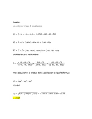 Solución:
Los vectores a lo largo de los cables son:
Entonces la fuerza resultante es:
Ahora calcularemos el módulo de los vectores con la siguiente fórmula:
Módulo 1: