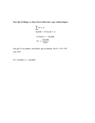 Para Que El Bloque se Mueva En La Direccion x que señala la figura :
∑ 𝐹𝑌 = 0
46,50N + F3 Sen θ = 0
F3 Sen Θ = −46,50N
F3 =
−46,50N
Senθ
Para que F3 sea minima Sen Θ tiebe que ser máxima Sen 𝜃 = 1𝜃 = 90°
y β= 270°
F3 = -46,50N / 1 = -46,50N |
 