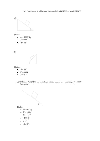 10) Determinar se o bloco do sistema abaixo DESCE ou NÃO DESCE.
a)
Dados:
• m = 1000 Kg
• 0,60µ =
• 30ο
θ =
b)
Dados:
• 45ο
θ =
• F = 400N
• 0,35µ =
c) O bloco é PUXADO (no sentido do alto da rampa) por uma força F = 100N
Determine:
Dados:
• m = 50 kg
• F = 100N
• Fa = 150N
• ?µ =
• a = ?
• 30ο
θ =
 
