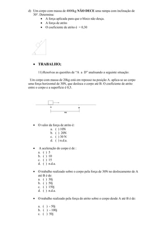 d) Um corpo com massa de 4000kg NÃO DECE uma rampa com inclinação de
30°. Determina:
• A força aplicada para que o bloco não desça.
• A força de atrito
• O coeficiente de atrito é = 0,30
• TRABALHO;
11) Resolvas as questões de “A a D” analisando a seguinte situação:
Um corpo com massa de 20kg está em repouso na posição A. aplica-se ao corpo
uma força horizontal de 30N, que desloca o corpo até B. O coeficiente de atrito
entre o corpo e a superfície é 0,5.
• O valor da força de atrito é:
a. ( ) 10N
b. ( ) 20N
c. ( ) 30 N
d. ( ) n.d.a.
• A aceleração do corpo é de :
a. ( ) 5
b. ( ) 10
c. ( ) 15
d. ( ) n.d.a.
• O trabalho realizado sobre o corpo pela força de 30N no deslocamento de A
até B é de:
a. ( ) 30j
b. ( ) 50j
c. ( ) 150j
d. ( ) n.d.a.
• O trabalho realizado pela força do atrito sobre o corpo desde A até B é de:
a. ( ) - 50j
b. ( ) - 100j
c. ( ) 50j
 