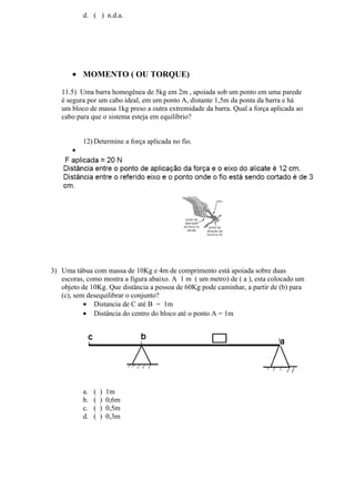 d. ( ) n.d.a.
• MOMENTO ( OU TORQUE)
11.5) Uma barra homogênea de 5kg em 2m , apoiada sob um ponto em uma parede
é segura por um cabo ideal, em um ponto A, distante 1,5m da ponta da barra e há
um bloco de massa 1kg preso a outra extremidade da barra. Qual a força aplicada ao
cabo para que o sistema esteja em equilíbrio?
12) Determine a força aplicada no fio.
•
3) Uma tábua com massa de 10Kg e 4m de comprimento está apoiada sobre duas
escoras, como mostra a figura abaixo. A 1 m ( um metro) de ( a ), esta colocado um
objeto de 10Kg. Que distância a pessoa de 60Kg pode caminhar, a partir de (b) para
(c), sem desequilibrar o conjunto?
• Distancia de C até B = 1m
• Distância do centro do bloco até o ponto A = 1m
a. ( ) 1m
b. ( ) 0,6m
c. ( ) 0,5m
d. ( ) 0,3m
 