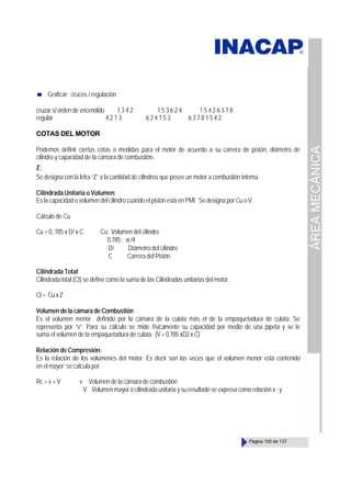 ÁREA
MECÁNICA
Página 100 de 137
Graficar: cruces / regulación
cruzar s/ orden de encendido 1 3 4 2 1 5 3 6 2 4 1 5 4 2 6 3 7 8
regular 4 2 1 3 6 2 4 1 5 3 6 3 7 8 1 5 4 2
COTAS DEL MOTOR
Podemos definir ciertas cotas o medidas para el motor de acuerdo a su carrera de pistón, diámetro de
cilindro y capacidad de la cámara de combustión.
Z:
Se designa con la letra “Z” a la cantidad de cilindros que posee un motor a combustión interna.
Cilindrada Unitaria o Volumen:
Es la capacidad o volumen del cilindro cuando el pistón está en PMI. Se designa por Cu o V.
Cálculo de Cu
Cu = 0, 785 x D2 x C Cu: Volumen del cilindro
0,785 : π /4
D2 Diámetro del cilindro
C Carrera del Pistón
Cilindrada Total
Cilindrada total (Ct) se define como la suma de las Cilindradas unitarias del motor.
Ct= CuxZ
Volumen de la cámara de Combustión
Es el volumen menor definido por la cámara de la culata más el de la empaquetadura de culata. Se
representa por “v”. Para su cálculo se mide físicamente su capacidad por medio de una pipeta y se le
suma el volumen de la empaquetadura de culata. (V = 0,785 xD2 x C)
Relación de Compresión:
Es la relación de los volúmenes del motor: Es decir son las veces que el volumen menor está contenido
en el mayor;secalculapor
Rc = v + V v Volumen de la cámara de combustión
V Volumen mayor o cilindrada unitaria y su resultado se expresa como relación x : y
 