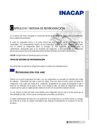 ÁREA
MECÁNICA
Página 102 de 137
CAPÍTULO IV / SISTEMA DE REFRIGERACIÓN
Es el sistema del motor encargado de mantenerlo dentro de los rangos de temperatura preestablecidos
para su óptimo funcionamiento.
El motor de combustión interna es un motor térmico que para funcionar usa el poder calórico de los
combustibles. Este funcionamiento requiere de una temperatura general del motor regulada, por lo tanto
será el sistema de refrigeración quien se encargue de esta regulación, permitiendo tanto su
calentamiento, obstruyendo parte de la circulación del refrigerante, o bien permitiendo su refrigeración,
para lo cual evacua el exceso de temperatura desde el interior del motor y lo transfiere a la atmósfera.
CALOR Energía térmica en tránsito que posee un cuerpo.
TIPOS DE SISTEMA DE REFRIGERACIÓN
Dos son los tipos de sistemas de refrigeración usados en motores de combustión interna:
REFRIGERACIÓN POR AIRE
Sistema en el cual la temperatura del motor y de sus componentes es evacuada a la atmósfera por medio
de radiación (transmisión del calor a través de ondas). Para este efecto el motor cuenta con aletas de
refrigeración, a las cuales por medio de la conducción (propiedad de los cuerpos de transportar el calor a
través de sus moléculas, de un punto a otro), se les entrega el calor. Las aletas de refrigeración se ubican
en ductos por los cuales se soplan grandes volúmenes de aire a fin de permitir la radiación del calor.
En este sistema el aceite del motor actúa también como refrigerante, para lo cual se le hace pasar por un
intercambiador de calor, a fin de evacuar su temperatura y trasmitirla a la atmósfera.
El rápido calentamiento del motor frío y la mantención de la temperatura en un límite mínimo se consigue
por medio de la acción de válvulas termostáticas que obstruyen temporalmente la circulación de aire por
los ductos.
 