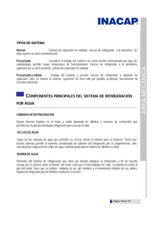 ÁREA
MECÁNICA
Página 106 de 137
TIPOS DE SISTEMA
Normal : Cámara de expansión en radiador, exceso de refrigerante a la atmósfera. Se
debe reponer su nivel constantemente.
Presurizado : Considera el trabajo del sistema con cierta presión (determinada por tapa de
radiador)para permitir mayor temperatura de funcionamiento. Exceso de refrigerante a la atmósfera,
reposición de su nivel constante, cámara de expansión en radiador.
Presurizado y sellado : Trabajo del sistema a presión Exceso de refrigerante a depósito de
expansión, para su retorno al sistema, reposición de nivel sólo por pérdida accidental, normalmente n
o
necesita reposición
COMPONENTES PRINCIPALES DEL SISTEMA DE REFRIGERACIÓN
POR AGUA
CÁMARASDEREFRIGERACIÓN
Ductos internos forjados en el motor y culata alrededor de cilindros y cámaras de combustión que
permiten la circulación del líquido refrigerante para evacuar el calor.
SELLOS DE AGUA
Tapas de las cámaras de agua que permiten su acceso desde el exterior para su limpieza. Tienen por
función además permitir el aumento considerable de volumen del refrigerante por el congelamiento, ante
esta situación colapsarán los sellos de agua evitando quebraduras al block de cilindros o culata.
BOMBA DE AGUA
Elemento del sistema de refrigeración que tiene por función impulsar el refrigerante a fin de hacerlo
circular por el sistema, tanto al interior del motor como por el intercabiador de calor. La bomba al recibir el
giro del motor, hace que su turbina -solidaria al eje- gire también y el movimiento rotatorio de sus álabes
impulsa al refrigerante por los distintos conductos a recorrer.
 