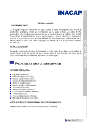 ÁREA
MECÁNICA
Página 109 de 137
TAPA DEL RADIADOR
LÍQUIDOREFRIGERANTE
Es un líquido compuesto normalmente de agua destilada y aditivo anticongelante. Esta mezcla de
características particulares, permite que el refrigerante baje su punto de fusión, por debajo de 0ºC.,
protegiendo al motor en climas excesivamente fríos y a la vez eleva el punto de ebullición sobre los 100º
C., permitiendo el funcionamiento del motor a más temperatura. Es este refrigerante el encargado de
mantener la temperatura adecuada al interior del motor. Es usado también para hacerlo circular por un
pequeño radiador al interior de la cabina de pasajeros del vehículo con el fin de proporcionar un sistema
de calefacción
VÁLVULASDEPURGADO
Son válvulas provisionadas al sistema de refrigeración en ciertos puntos de sus ductos, con la finalidad de
permitir evacuar el aire del sistema. Ya que al quedar bolsas de aire al interior éstas hacen que la
circulación de refrigerante sea entorpecida, llegando incluso a interrumpirla.
FALLAS DEL SISTEMA DE REFRIGERACIÓN
EXCESODETEMPERATURA
Bajo nivel de refrigerante.
Perdida de refrigerante (escapes).
Radiador tapado interior o exterior.
Cámaras de refrigeración obstruidas.
Bomba de agua defectuosa.
Correa de ventilador suelta o ausente.
Termoswitch defectuoso.
Sensor de temperatura defectuoso.
Circuito o ventilador eléctrico defectuoso.
Termostato defectuoso.
Empaquetadura de culata defectuosa.
Mal reglaje de distribución o encendido.
MOTOR DEMORA EN ALCANZAR TEMPERATURA DE FUNCIONAMIENTO
Válvula termostática o termostato defectuoso (trabado en posición abierto).
 