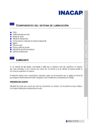 ÁREA
MECÁNICA
Página 111 de 137
COMPONENTES DEL SISTEMA DE LUBRICACIÓN
Cárter.
Varilla indicadora de nivel.
Bomba de aceite.
Válvula de sobrepresión .
Termocontacto e indicador al conductor (Opcional).
Bypass.
Filtro de aceite.
Puerto y switch de presión.
Indicador de presión al conductor.
Galerías de lubricación.
LUBRICANTE
Es un material del tipo líquido, semi-líquido o sólido que se interpone entre dos superficies en contacto
que están sometidas a roce o fricción una contra otra. Su función es la de eliminar al máximo posible el
roce entre las superficies en contacto.
El lubricante deberá tener características especiales según sea al mecanismo que se aplique de forma tal
que otorgue la máxima protección tanto a desgastes como a oxidaciones y temperaturas de trabajo.
PRESIÓN DE ACEITE
Dificultad del aceite para escurrir por entre los mecanismos en contacto. Un mecanismo en buen estado y
con el ajuste debido genera alta presión de aceite.
 