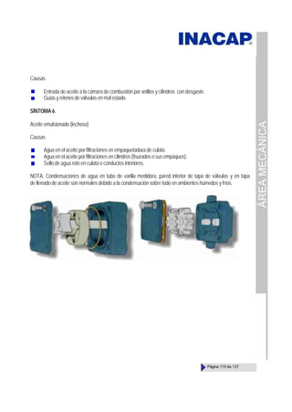 ÁREA
MECÁNICA
Página 115 de 137
Causas
Entrada de aceite a la cámara de combustión por anillos y cilindros con desgaste.
Guías y retenes de válvulas en mal estado.
SÍNTOMA 6.
Aceite emulsionado (lechoso)
Causas
Agua en el aceite por filtraciones en empaquetadura de culata.
Agua en el aceite por filtraciones en cilindros (fisurados o sus empaques).
Sello de agua roto en culata o conductos interiores.
NOTA. Condensaciones de agua en tubo de varilla medidora, pared interior de tapa de válvulas y en tapa
de llenado de aceite son normales debido a la condensación sobre todo en ambientes húmedos y fríos.
 