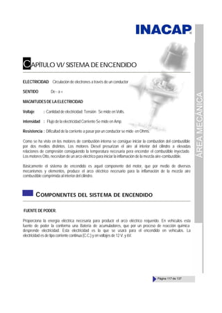ÁREA
MECÁNICA
Página 117 de 137
CAPÍTULO VI/ SISTEMA DE ENCENDIDO
ELECTRICIDAD: Circulación de electrones a través de un conductor
SENTIDO De - a +
MAGNITUDESDELAELECTRICIDAD
Voltaje : Cantidad de electricidad; Tensión Se mide en Volts.
Intensidad : Flujo de la electricidad Corriente Se mide en Amp.
Resistencia : Dificultad de la corriente a pasar por un conductor se mide en Ohms.
Como se ha visto en los motores de combustión interna se consigue iniciar la combustión del combustible
por dos medios distintos. Los motores Diesel presurizan el aire al interior del cilindro a elevadas
relaciones de compresión consiguiendo la temperatura necesaria pera encender el combustible inyectado.
Los motores Otto, necesitan de un arco eléctrico para iniciar la inflamación de la mezcla aire-combustible.
Básicamente el sistema de encendido es aquel componente del motor, que por medio de diversos
mecanismos y elementos, produce el arco eléctrico necesario para la inflamación de la mezcla aire
combustible comprimida al interior del cilindro.
COMPONENTES DEL SISTEMA DE ENCENDIDO
FUENTEDEPODER.
Proporciona la energía eléctrica necesaria para producir el arco eléctrico requerido. En vehículos esta
fuente de poder la conforma una Batería de acumuladores, que por un proceso de reacción química
desprende electricidad. Esta electricidad es la que se usará para el encendido en vehículos. La
electricidad es de tipo corriente continua (C.C.) y en voltajes de 12 V. y 6V.
 