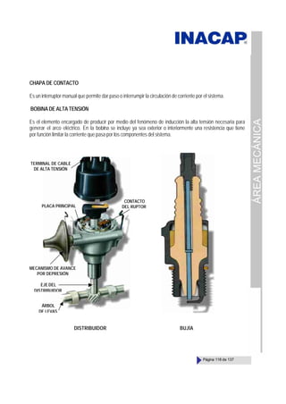 ÁREA
MECÁNICA
Página 118 de 137
CHAPA DE CONTACTO
Es un interruptor manual que permite dar paso o interrumpir la circulación de corriente por el sistema.
BOBINA DE ALTA TENSIÓN
Es el elemento encargado de producir por medio del fenómeno de inducción la alta tensión necesaria para
generar el arco eléctrico. En la bobina se incluye ya sea exterior o interiormente una resistencia que tiene
por función limitar la corriente que pasa por los componentes del sistema.
TERMINAL DE CABLE
DE ALTA TENSIÓN
PLACA PRINCIPAL
CONTACTO
DEL RUPTOR
MECANISMO DE AVANCE
POR DEPRESIÓN
EJE DEL
DISTRIBUIDOR
ÁRBOL
DE LEVAS
DISTRIBUIDOR BUJÍA
 
