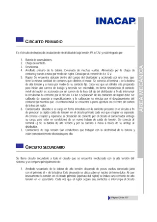 ÁREA
MECÁNICA
Página 120 de 137
CIRCUITO PRIMARIO
Es el circuito destinado a la circulación de electricidad de baja tensión 6V. ó 12V, y está integrado por:
1. Batería de acumuladores.
2. Chapadecontacto.
3. Resistencia.
4. Arrollado primario de la bobina. Devanado de muchas vueltas. Alimentado por la chapa de
contacto ypuesto a masa por medio del ruptor. Circula por él corriente de 6 o 12 V.
5. Ruptor Se encuentra ubicado dentro del cuerpo del distribuidor y accionado por una leva, que
tiene la misma cantidad de camones que cilindros el motor. Se conecta al terminal - de la bobina
de alta tensión y a masa por medio de su contacto fijo. Cada vez que un cilindro está preparado
para iniciar una carrera de trabajo y necesita ser encendido, en forma sincronizada el contacto
móvil del ruptor es accionado por un camon de la leva del eje del distribuidor a fin de interrumpir
la circulación de corriente por el circuito. La luz o separación de los contactos del ruptor debe ser
calibrada de acuerdo a especificaciones y la calibración se efectúa por el desplazamiento del
contacto fijo mientras que el contacto móvil se encuentra a plena apertura en el centro del camon
de la leva del ruptor.
6. Condensador absorbe o se carga en forma inmediata con la corriente presente en el circuito a fin
de provocar la rápida caída de tensión en el circuito primario cada vez que el ruptor es separado.
Al cerrarse el ruptor y reponerse la circulación de corriente por el circuito el condensador entrega
su carga, para estar en condiciones de un nuevo trabajo de caída de tensión. Se conecta al
terminal (-) de la bobina de alta tensión y por su carcaza a masa a través de su anclaje al
distribuidor.
7. Conductores de baja tensión Son conductores que trabajan con la electricidad de la batería y
están convenientemente diseñados para ello.
CIRCUITO SECUNDARIO
Se llama circuito secundario a todo el circuito que se encuentra involucrado con la alta tensión del
sistema, y se compone principalmente de:
1. Arrollado secundario de la bobina de alta tensión: devanado de pocas vueltas conectado junto
con el primario al + de la bobina. Este devanado se ubica sobre un núcleo de hierro dulce. Al caer
bruscamente la tensión en el circuito primario (apertura del ruptor) se induce una corriente de alta
tensión en el secundario. Cada vez que el ruptor separe sus contactos e interrumpa el circuito
 
