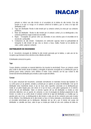 ÁREA
MECÁNICA
Página 121 de 137
primario se induce una alta tensión en el secundario de la bobina de alta tensión. Esta alta
tensión es la que se recoge en el contacto central de la bobina y por se envía a la tapa del
distribuidoryrotor.
2. Tapa del distribuidor Recibe la alta tensión por su contacto central y la envía por sus contactos
periféricos.
3. Rotor del distribuidor Recibe la alta tensión por el contacto central y la va distribuyendo a los
contactos periféricos según el orden de encendido.
4. Bujías Encargadas de generar entre sus electrodos el arco eléctrico para el encendido de la
mezcla aire -combustible.
5. Conductores de alta tensión Conductores de confección especial, tienen la particularidad de
transportar la alta tensión sin que ésta se desvíe a masa. (Salte). Pueden ser de alambre de
cobre; carbón; polyester conductor.
DISTRIBUIDOR DE ENCENDIDO
Es el mecanismo encargado de distribuir la alta tensión generada por la bobina, a cada uno de los
receptores que formarán el arco eléctrico en los cilindros del motor.
El distribuidor consta de tres partes
Tapa
Cuerpo cilíndrico construido en material dialéctrico (no trasmite la electricidad). Posee un contacto central
para recibir la alta tensión desde la bobina y entregarlo al elemento encargado de su distribución y por su
periferia posee tantos contactos como cilindros el motor. Estos contactos son los que reciben la alta
tensión del elemento distribuidor para enviarlo a cada receptor del cilindro.
Cuerpo
Es la parte estructural del mecanismo, construido normalmente en materiales ferrosos tipo fundición. En
su centro posee un eje giratorio, anclado y centrado por un cojinete al cuerpo del distribuidor. Este eje de
distribuidor toma movimiento desde el eje de levas (otro específico conectado en la distribución) por
medio de un piñón forjado para este efecto en el eje de levas y otro piñón superpuesto en el extremo
inferior del eje del distribuidor. Sobre el extremo superior del eje del distribuidor se instala un rotor
(elemento dialéctrico con un puente de contacto), es este el encargado de distribuir propiamente la alta
tensión. La recibe en su centro desde el contacto central de la tapa del distribuidor y a medida que va
girando junto con el eje, va distribuyendo la alta tensión a cada uno de los contactos para cada receptor
en los cilindros. Esta distribución de la alta tensión se hace en forma ordenada y sincronizada de acuerdo
al encendido determinado por la distribución. Alrededor del eje del y por el interior del cuerpo del
distribuidor se atornilla una base, sobre la que se instala por medio de una serie continua de bolas de
 