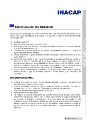 ÁREA
MECÁNICA
Página 123 de 137
SINCRONIZACIÓN DEL ENCENDIDO
Para el correcto funcionamiento del motor el encendido debe estar correctamente sincronizado con el
conjunto móvil. Calaje del distribuidor de encendido, es la operación de instalar el distribuidor sincronizado
conelconjuntomóvil
1. Identificar el pistón N° 1.
2. Situarlo al final de su carrera de compresión en PMS.
3. Verificar que la marca de sincronización en la polea o volante de inercia coincida con la referencia
0° de la escala graduada referencial.
4. Determinar en la tapa del distribuidor en contacto correspondiente al cilindro N°1. Revisar y/o
regular la luz de los contactos del ruptor.
5. Girando manualmente el eje del distribuidor enfrentar el contacto del rotor con el terminal de la tapa
para el cilindro n° 1.
6. Manteniendo en la posición al rotor, insertar el distribuidor en su alojamiento haciendo coincidir su
piñón con el piñón de encendido del eje de levas, cuidando no variar la posición del rotor.
Normalmente los piñones por ser de helipoidal, para su calce obligará al eje del distribuidor a girar a
favor de su sentido de rotación. Por este motivo es conveniente al calar el distribuidor hacerlo
considerando el giro que el eje deberá hacer para el calce de los engranajes. (1 diente antes).
7. Una vez calzado convenientemente el distribuidor, dar un apriete suave para su posterior regulación
dinámica. Instalar la tapa de distribuidor, conectar el circuito primario y los conductores del
secundario.
SINCRONIZACIÓN DINÁMICA
1. Identificar en el volante de inercia o polea del motor del motor la marca de sincronización del
encendido. Si no es clara colorearla de blanco.
2. Identificar en el block o carcaza de caja de cambios las marcas de referencia de avance al
encendido 10° y 5° A.P.M.S.; y 0º ó P.M.S. De no ser nítidas, destacarlas con color blanco.
3. Instalar una lámpara estroboscópica conectada al cilindro N° 1.
4. Hacer funcionar el motor del vehículo.
5. Por medio de la luz leer la sincronización del encendido sobre la marca dispuesta para el efecto
normalmente en la polea del motor o sobre el volante, ajustar girando el cuerpo del distribuidor de
ser necesario, de acuerdo a especificaciones. Si la marca indica que el encendido se está
produciendo después de lo indicado, significa que está atrasado y por lo tanto debo proceder a
adelantar. Para este efecto debo girar el cuerpo del distribuidor en sentido contrario a su sentido de
giro. Con esta maniobra acerco el ruptor a la leva del distribuidor consiguiendo hacer encender la
bujía antes.
 