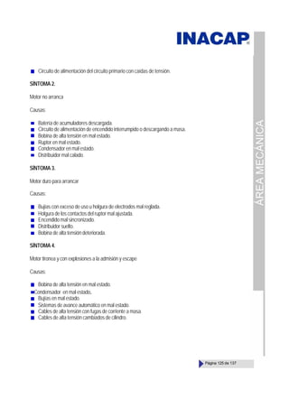 ÁREA
MECÁNICA
Página 125 de 137
Circuito de alimentación del circuito primario con caídas de tensión.
SÍNTOMA 2.
Motor no arranca
Causas:
Batería de acumuladores descargada.
Circuito de alimentación de encendido interrumpido o descargando a masa.
Bobina de alta tensión en mal estado.
Ruptor en mal estado.
Condensador en mal estado.
Distribuidor mal calado.
SÍNTOMA 3.
Motor duro para arrancar
Causas:
Bujías con exceso de uso u holgura de electrodos mal reglada.
Holgura de los contactos del ruptor mal ajustada.
Encendidomalsincronizado.
Distribuidor suelto.
Bobina de alta tensión deteriorada.
SÍNTOMA 4.
Motor tironea y con explosiones a la admisión y escape
Causas:
Bobina de alta tensión en mal estado.
Condensador en mal estado.
Bujías en mal estado.
Sistemas de avance automático en mal estado.
Cables de alta tensión con fugas de corriente a masa.
Cables de alta tensión cambiados de cilindro.
 