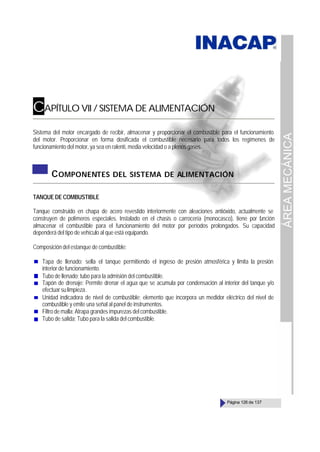 ÁREA
MECÁNICA
Página 126 de 137
CAPÍTULO VII / SISTEMA DE ALIMENTACIÓN
Sistema del motor encargado de recibir, almacenar y proporcionar el combustible para el funcionamiento
del motor. Proporcionar en forma dosificada el combustible necesario para todos los regímenes de
funcionamiento del motor, ya sea en ralentí, media velocidad o a plenos gases.
COMPONENTES DEL SISTEMA DE ALIMENTACIÓN
TANQUE DE COMBUSTIBLE
Tanque construido en chapa de acero revestido interiormente con aleaciones antióxido, actualmente se
construyen de polímeros especiales. Instalado en el chasis o carrocería (monocasco), tiene por f
unción
almacenar el combustible para el funcionamiento del motor por períodos prolongados. Su capacidad
dependerá del tipo de vehículo al que está equipando.
Composición del estanque de combustible:
Tapa de llenado; sella el tanque permitiendo el ingreso de presión atmosférica y limita la presión
interior de funcionamiento.
Tubo de llenado; tubo para la admisión del combustible.
Tapón de drenaje: Permite drenar el agua que se acumula por condensación al interior del tanque y/o
efectuarsulimpieza.
Unidad indicadora de nivel de combustible; elemento que incorpora un medidor eléctrico del nivel de
combustible y emite una señal al panel de instrumentos.
Filtro de malla; Atrapa grandes impurezas del combustible.
Tubo de salida; Tubo para la salida del combustible.
 