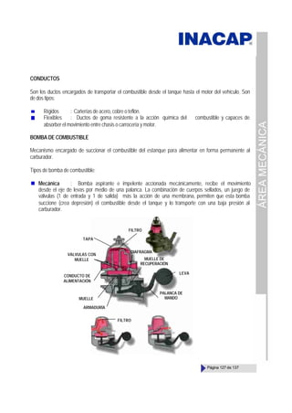 ÁREA
MECÁNICA
Página 127 de 137
CONDUCTOS
Son los ductos encargados de transportar el combustible desde el tanque hasta el motor del vehículo. Son
de dos tipos:
Rígidos : Cañerías de acero, cobre o teflón.
Flexibles : Ductos de goma resistente a la acción química del combustible y capaces de
absorber el movimiento entre chasis o carrocería y motor.
BOMBA DE COMBUSTIBLE
Mecanismo encargado de succionar el combustible del estanque para alimentar en forma permanente al
carburador.
Tipos de bomba de combustible:
Mecánica : Bomba aspirante e impelente accionada mecánicamente, recibe el movimiento
desde el eje de levas por medio de una palanca. La combinación de cuerpos sellados, un juego de
válvulas (1 de entrada y 1 de salida) más la acción de una membrana, permiten que esta bomba
succione (crea depresión) el combustible desde el tanque y lo transporte con una baja presión al
carburador.
TAPA
FILTRO
VÁLVULAS CON
MUELLE
CONDUCTO DE
ALIMENTACIÓN
MUELLE
DIAFRAGMA
MUELLE DE
RECUPERACIÓN
PALANCA DE
MANDO
LEVA
FILTRO
ARMADURÍA
 