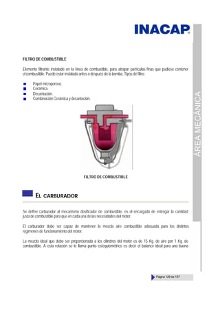 ÁREA
MECÁNICA
Página 129 de 137
FILTRO DE COMBUSTIBLE
Elemento filtrante instalado en la línea de combustible, para atrapar partículas finas que pudiese contener
el combustible. Puede estar instalado antes o después de la bomba. Tipos de filtro:
Papel microporoso.
Cerámica.
Decantación.
Combinación Cerámica y decantación.
FILTRO DE COMBUSTIBLE
EL CARBURADOR
Se define carburador al mecanismo dosificador de combustible, es el encargado de entregar la cantidad
justa de combustible para que en cada una de las necesidades del motor.
El carburador debe ser capaz de mantener la mezcla aire combustible adecuada para los distintos
regímenes de funcionamiento del motor.
La mezcla ideal que debe ser proporcionada a los cilindros del motor es de 15 Kg. de aire por 1 Kg. de
combustible. A esta relación se le llama punto estequiométrico es decir el balance ideal para una buena
 