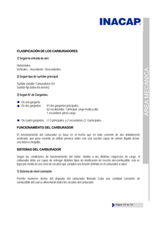 ÁREA
MECÁNICA
Página 131 de 137
CLASIFICACIÓN DE LOS CARBURADORES
1) Según la entrada de aire
Horizontales
Verticales - Ascendente - Descendentes
2) Según tipo de surtidor principal
Surtidor variable Carburadores SU
Surtidor fijo (todos los demás)
3) Según N° de Gargantas:
De una garganta
De dos gargantas b1 dos gargantas principales.
b2 escalonados 1 principal carga media y alta.
1 secundaria plena carga.
De cuatro gargantas c1 2 principales y 2 secundarias c2 4 principales.
FUNCIONAMIENTO DEL CARBURADOR
El funcionamiento del carburador se basa en el hecho que en toda corriente de aire debidamente
acelerada, que pasa rozando un orificio provoca sobre este una succión capaz de extraer líquido desde
una tobera o boquilla.
SISTEMAS DEL CARBURADOR
Según las condiciones de funcionamiento del motor, debido a las distintas exigencias de carga, el
carburador debe ser capaz de entregar distintos tipos de dosificación de mezcla aire-combustible. esto se
logra por medio de una serie de circuitos que cumplen una función definida en el carburador a saber:
1) Sistema de nivel constante
Permite mantener dentro del depósito del carburador llamado Cuba una cantidad constante de
combustible del cual se alimentarán todos los circuitos del carburador.
 