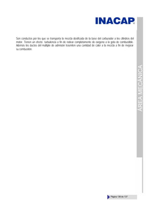 ÁREA
MECÁNICA
Página 136 de 137
Son conductos por los que se transporta la mezcla dosificada de la base del carburador a los cilindros del
motor. Tienen un efecto turbulencia a fin de rodear completamente de oxígeno a la gota de combustible.
Además los ductos del múltiple de admisión trasmiten una cantidad de calor a la mezcla a fin de mejorar
su combustión.
 