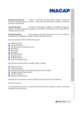 ÁREA
MECÁNICA
Página 13 de 137
Mecanismo de la dirección : Recibe el movimiento direccional giratorio desde la columna de
dirección lo transforma según sea el sistema - Caja de dirección o bien Piñón y Cremallera- y lo entrega a
las barras de accionamiento.
Brazos de dirección : Son barras de accionamiento, regulables en su longitud, encargadas de
trasmitir el movimiento direccional entregado por el mecanismo de la dirección a de las ruedas directrices
montadas sobre los muñones.
Ruedas direccionales : Son las ruedas de sustentación del vehículo a las que se ha dotado de
la capacidad de ser angularmente orientadas a fin de permitir guiar el vehículo.
Elementos para Caja de dirección ( tornillo sinfín ysector):
Volante de dirección.
Columna de dirección.
Caja de dirección por tornillo sinfín y sector.
Brazo Pitman.
Barra central.
Caja auxiliar.
Terminales interiores.
Manguito de unión.
Terminales exteriores.
Palanca de mando del muñón.
Elementos para mecanismo Piñón y Cremallera (Piñón y cremallera)
Volante de dirección.
Columna de dirección.
Mecanismo de dirección ( caja de engranajes) del tipo Piñón y Cremallera.
Terminales interiores (Rótulas axiales).
Terminales exteriores.
Palanca de mando del muñón.
Independiente del mecanismo de dirección empleado, los sistemas de dirección se clasifican en:
Direcciones mecánicas
Son accionadas directamente por el esfuerzo direccional del conductor, aplicado al volante de dirección y
trasmitido en la forma ya descrita.
 