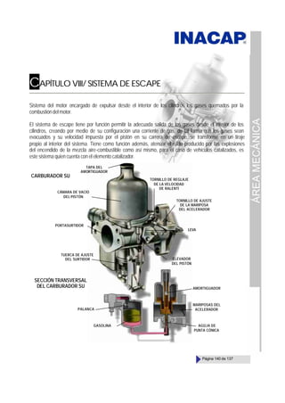 ÁREA
MECÁNICA
Página 140 de 137
CAPÍTULO VIII/ SISTEMA DE ESCAPE
Sistema del motor encargado de expulsar desde el interior de los cilindros los gases quemados por la
combustióndelmotor.
El sistema de escape tiene por función permitir la adecuada salida de los gases desde el interior de los
cilindros, creando por medio de su configuración una corriente de gas, de tal forma que los gases sean
evacuados y su velocidad impuesta por el pistón en su carrera de escape, se transforme en un tiraje
propio al interior del sistema. Tiene como función además, atenuar el ruido producido por las explosiones
del encendido de la mezcla aire-combustible como así mismo, para el caso de vehículos catalizados, es
este sistema quien cuenta con el elemento catalizador.
TAPA DEL
AMORTIGUADOR
CÁMARA DE VACÍO
DEL PISTÓN
PORTASURTIDOR
TUERCA DE AJUSTE
DEL SURTIDOR ELEVADOR
DEL PISTÓN
LEVA
TORNILLO DE AJUSTE
DE LA MARIPOSA
DEL ACELERADOR
TORNILLO DE REGLAJE
DE LA VELOCIDAD
DE RALENTÍ
SECCIÓN TRANSVERSAL
DEL CARBURADOR SU
CARBURADOR SU
AMORTIGUADOR
MARIPOSAS DEL
ACELERADOR
AGÚJA DE
PUNTA CÓNICA
GASOLINA
PALANCA
 