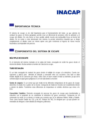 ÁREA
MECÁNICA
Página 141 de 137
IMPORTANCIA TÉCNICA
El sistema de escape es de vital importancia para el funcionamiento del motor, ya que además de
conducir los gases en forma apropiada, permite crear un diferencial de presiones entre la admisión y el
escape del cilindro. De esta forma se hace posible admitir mezcla aire-combustible fresca al interior del
cilindro. De no contar o estar deteriorado este sistema, la presión atmosférica impedirá que se limpie
completamente el cilindro como así mismo opone una gran resistencia al ingreso de nueva mezcla
haciéndose casi imposible este proceso.
COMPONENTES DEL SISTEMA DE ESCAPE
MÚLTIPLE DE ESCAPE
Es el elemento del sistema montado en la culata del motor, encargado de recibir los gases desde el
interior del cilindro. Reciba también el nombre de Colector de escape.
TUBODESALIDA
Es un tubo encargado de conducir los gases desde el múltiple de escape a la atmósfera. Cuenta con
sujeciones y placas para afirmarlo al vehículo y conectarlo entre sus secciones. Este tubo se debe
instalar alejado de la carrocería y/o chasis. Debe estar en buen estado en toda su extensión, ya que de lo
contrario dejará escapar gases peligrosos Es en este tubo donde se insertan:
Sonda de oxígeno. Es un sensor que por medio de las diferentes temperaturas de los gases de escape
determina el estado rico o pobre de la mezcla. Compuesto de Oxido de Circonio con recubrimiento interior
y exterior de platino. Transforma estas diferencias de temperatura en señales eléctricas que envía a la
ECU.
Convertidor Catalítico: Elemento encargado de procesar los gases de escape para transformarlos y
reducirlos con el propósito de no contaminar la atmósfera de gases venenosos. Compuesto de Un
contenedor de metal, en su interior se instala una cerámica que Se le adicionan Platino, Rodio y Paladio.
Tiene como función Oxidar los CO2 y los HC; Reducir los NOx Se designan por x ya que pueden ser
monóxidos de nitrógeno o bien dióxidos de nitrógeno y alternarse.
 