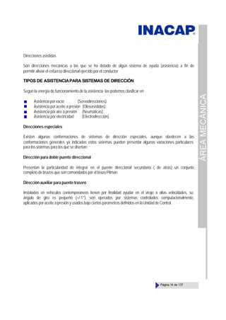 ÁREA
MECÁNICA
Página 14 de 137
Direcciones asistidas
Son direcciones mecánicas a las que se ha dotado de algún sistema de ayuda (asistencia) a fin de
permitir aliviar el esfuerzo direccional ejercido por el conductor.
TIPOS DE ASISTENCIAPARA SISTEMAS DE DIRECCIÓN
Según la energía de funcionamiento de la asistencia las podemos clasificar en:
Asistenciaporvacío (Servodirecciones).
Asistencia por aceite a presión (Oleoasistidas).
Asistencia por aire a presión (Neumáticas).
Asistencia por electricidad (Electrodirección).
Direcciones especiales
Existen algunas conformaciones de sistemas de dirección especiales, aunque obedecen a las
conformaciones generales ya indicadas estos sistemas pueden presentar algunas variaciones particulares
para los sistemas para los que se diseñan:
Dirección para doble puente direccional
Presentan la particularidad de integrar en el puente direccional secundario ( de atrás) un conjunto
completo de brazos que son comandados por el brazo Pitman.
Dirección auxiliar para puente trasero
Instaladas en vehículos contemporáneos tienen por finalidad ayudar en el viraje a altas velocidades, su
ángulo de giro es pequeño (+/-1°), son operados por sistemas controlados computacionalmente,
aplicados por aceite a presión y usados bajo ciertos parámetros definidos en la Unidad de Control.
 