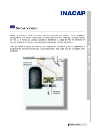 ÁREA
MECÁNICA
Página 15 de 137
SISTEMA DE FRENOS
Análisis y descripción serán efectuadas bajo la perspectiva del sistema: “Frenos Hidráulicos”
correspondiente a un sistema convencional, sin perjuicio de la referencia pertinente a los otros sistemas
de freno. Es el sistema del vehículo encargado de transformar la energía del móvil en movimiento en
calor, por medio de la fricción entre los elementos de frenado y disipar este calor a la atmósfera.
Tiene por función conseguir por medio de sus componentes, desacelerar gradual o rápidamente el
desplazamiento del móvil para conseguir su detención parcial o total, según sean las necesidades en la
conducción.
PISTÓN PEQUEÑO
CONDUCCIÓN
DEL LÍQUIDO
PEDAL
DE FRENO
PASTILLAS
DE FRENO
PISTONES
GRANDES
 