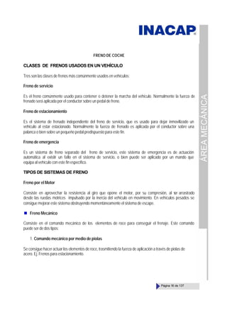 ÁREA
MECÁNICA
Página 16 de 137
FRENO DE COCHE
CLASES DE FRENOS USADOS EN UN VEHÍCULO
Tres son las clases de frenos más comúnmente usados en vehículos:
Freno de servicio
Es el freno comúnmente usado para contener o detener la marcha del vehículo. Normalmente la fuerza de
frenado será aplicada por el conductor sobre un pedal de freno.
Freno de estacionamiento
Es el sistema de frenado independiente del freno de servicio, que es usado para dejar inmovilizado un
vehículo al estar estacionado. Normalmente la fuerza de frenado es aplicada por el conductor sobre una
palanca o bien sobre un pequeño pedal predispuesto para este fin.
Freno de emergencia
Es un sistema de freno separado del freno de servicio, este sistema de emergencia es de actuación
automática al existir un fallo en el sistema de servicio, o bien puede ser aplicado por un mando que
equipa al vehículo con este fin específico.
TIPOS DE SISTEMAS DE FRENO
Freno por el Motor
Consiste en aprovechar la resistencia al giro que opone el motor, por su compresión, al s
er arrastrado
desde las ruedas motrices impulsado por la inercia del vehículo en movimiento. En vehículos pesados se
consigue mejorar este sistema obstruyendo momentáneamente el sistema de escape.
Freno Mecánico
Consiste en el comando mecánico de los elementos de roce para conseguir el frenaje. Este comando
puede ser de dos tipos:
1. Comando mecánico por medio de piolas
Se consigue hacer actuar los elementos de roce, trasmitiendo la fuerza de aplicación a través de piolas de
acero. Ej. Frenos para estacionamiento.
 