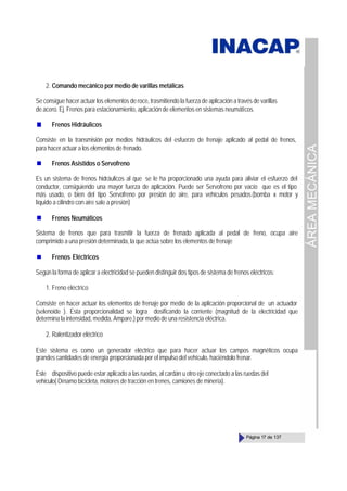 ÁREA
MECÁNICA
Página 17 de 137
2. Comando mecánico por medio de varillas metálicas
Se consigue hacer actuar los elementos de roce, trasmitiendo la fuerza de aplicación a través de varillas
de acero. Ej. Frenos para estacionamiento, aplicación de elementos en sistemas neumáticos.
Frenos Hidráulicos
Consiste en la transmisión por medios hidráulicos del esfuerzo de frenaje aplicado al pedal de frenos,
para hacer actuar a los elementos de frenado.
Frenos Asistidos o Servofreno
Es un sistema de frenos hidráulicos al que se le ha proporcionado una ayuda para aliviar el esfuerzo del
conductor, consiguiendo una mayor fuerza de aplicación. Puede ser Servofreno por vacío que es el tipo
más usado, o bien del tipo Servofreno por presión de aire, para vehículos pesados.(bomba x motor y
líquido a cilindro con aire sale a presión)
Frenos Neumáticos
Sistema de frenos que para trasmitir la fuerza de frenado aplicada al pedal de freno, ocupa aire
comprimido a una presión determinada, la que actúa sobre los elementos de frenaje
Frenos Eléctricos
Según la forma de aplicar a electricidad se pueden distinguir dos tipos de sistema de frenos eléctricos:
1. Freno eléctrico
Consiste en hacer actuar los elementos de frenaje por medio de la aplicación proporcional de un actuador
(selenoide ). Esta proporcionalidad se logra dosificando la corriente (magnitud de la electricidad que
determina la intensidad, medida, Ampare.) por medio de una resistencia eléctrica.
2. Ralentizador eléctrico
Este sistema es como un generador eléctrico que para hacer actuar los campos magnéticos ocupa
grandes cantidades de energía proporcionada por el impulso del vehículo, haciéndolo frenar.
Este dispositivo puede estar aplicado a las ruedas, al cardán u otro eje conectado a las ruedas del
vehículo( Dínamo bicicleta, motores de tracción en trenes, camiones de minería).
 