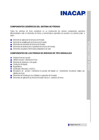 ÁREA
MECÁNICA
Página 18 de 137
COMPONENTES GENÉRICOS DEL SISTEMA DE FRENOS
Todos los sistemas de freno consideran en su construcción los mismos componentes genéricos
diferenciándose solo en elementos de forma y características especiales de acuerdo a su sistema y tipo a
saber:
Elemento de aplicación de la fuerza de frenado.
Elemento de amplificación de la fuerza de frenado.
Elementos de trasmisión de la fuerza de frenado.
Elementos de dosificación o repartición de la fuerza de frenado.
Elementos actuadores del frenado y disipadores de calor.
COMPONENTES DE LOS FRENOS DE SERVICIO DE TIPO HIDRÁULICO
Pedal de freno de servicio.
Cilindro maestro o Bomba de Freno.
Elemento de Asistencia o de ayuda.
Conductosdelíquido.
Repartidores.
Dosificador ( Mecánico o A.B.S.).
Receptores de presión ( transforma la presión del líquido en movimientos mecánico) Cáliper y/o
cilindros de freno.
Elementos de frenado por roce ( Balatas o segmentos de frenado).
Elementos de aplicación de efecto de frenado Discos o tambores de freno.
 