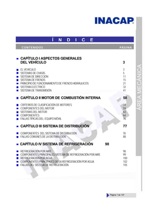 ÁREA
MECÁNICA
Página 1 de 137
CAPÍTULO I ASPECTOS GENERALES
DEL VEHÍCULO 3
EL VEHÍCULO 3
SISTEMAS DE CHASIS 5
SISTEMA DE DIRECCIÓN 11
SISTEMA DE FRENOS 15
PRINCIPIO DE FUNCIONAMIENTO DE FRENOS HIDRÁULICOS 21
SISTEMA ELÉCTRICO 32
SISTEMA DE TRANSMISIÓN 41
CAPÍTULO II MOTOR DE COMBUSTIÓN INTERNA 58
CRITERIOS DE CLASIFICACIÓN DE MOTORES 59
COMPONENTES DEL MOTOR 59
SISTEMAS DEL MOTOR 63
COMPONENTES 64
FALLASTÍPICASDEL EQUIPO MÓVIL 76
CAPÍTULO III SISTEMA DE DISTRIBUCIÓN 77
COMPONENTES DEL SISTEMA DE DISTRIBUCIÓN 78
FALLAS COMUNES DE LA DISTRIBUCIÓN 88
CAPÍTULO IV SISTEMA DE REFRIGERACIÓN 98
REFRIGERACIÓN POR AIRE 98
COMPONENTES PRINCIPALES SISTEMA DE REFRIGERACIÓNPORAIRE 99
REFRIGERACIÓN POR AGUA 100
COMPONENTES PRINCIPALES DE LA REFRIGERACIÓN POR AGUA 102
FALLAS DEL SISTEMA DE REFRIGERACIÓN 105
Í N D I C E
CONTENIDOS PÁGINA
 