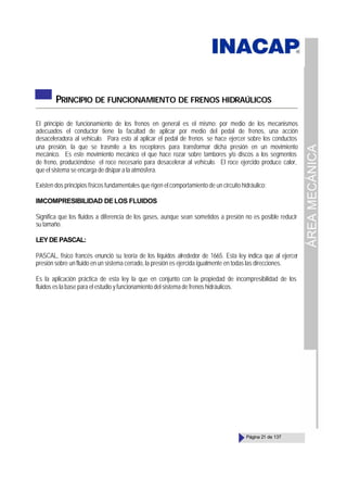 ÁREA
MECÁNICA
Página 21 de 137
PRINCIPIO DE FUNCIONAMIENTO DE FRENOS HIDRAÚLICOS
El principio de funcionamiento de los frenos en general es el mismo; por medio de los mecanismos
adecuados el conductor tiene la facultad de aplicar por medio del pedal de frenos, una acción
desaceleradora al vehículo. Para esto al aplicar el pedal de frenos se hace ejercer sobre los conductos
una presión, la que se trasmite a los receptores para transformar dicha presión en un movimiento
mecánico. Es este movimiento mecánico el que hace rozar sobre tambores y/o discos a los segmentos
de freno, produciéndose el roce necesario para desacelerar al vehículo. El roce ejercido produce calor,
que el sistema se encarga de disipar a la atmósfera.
Existen dos principios físicos fundamentales que rigen el comportamiento de un circuito hidráulico:
IMCOMPRESIBILIDAD DELOS FLUIDOS
Significa que los fluidos a diferencia de los gases, aunque sean sometidos a presión no es posible reducir
su tamaño.
LEYDEPASCAL:
PASCAL, físico francés enunció su teoría de los líquidos alrededor de 1665. Esta ley indica que al ejercer
presión sobre un fluido en un sistema cerrado, la presión es ejercida igualmente en todas las direcciones.
Es la aplicación práctica de esta ley la que en conjunto con la propiedad de incompresibilidad de los
fluidos es la base para el estudio y funcionamiento del sistema de frenos hidráulicos.
 