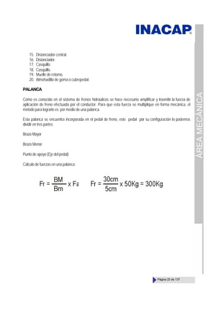 ÁREA
MECÁNICA
Página 23 de 137
15. Distanciador central.
16. Distanciador.
17. Casquillo.
18. Casquillo.
19. Muelle de retorno.
20. Almohadilla de goma o cubrepedal.
PALANCA
Como es conocido en el sistema de frenos hidráulicos se hace necesario amplificar y trasmitir la fuerza de
aplicación de freno efectuada por el conductor. Para que esta fuerza se multiplique en forma mecánica, el
método para lograrlo es por medio de una palanca.
Esta palanca se encuentra incorporada en el pedal de freno, este pedal por su configuración lo podemos
dividir en tres partes:
Brazo Mayor
Brazo Menor
Punto de apoyo (Eje del pedal)
Cálculo de fuerzas en una palanca:
 